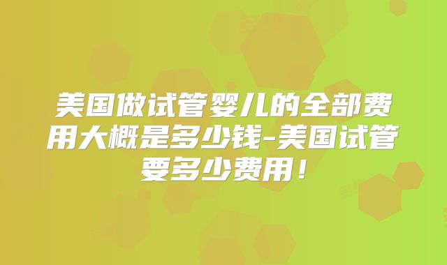 美国做试管婴儿的全部费用大概是多少钱-美国试管要多少费用！