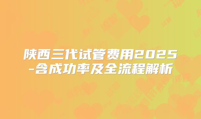陕西三代试管费用2025-含成功率及全流程解析