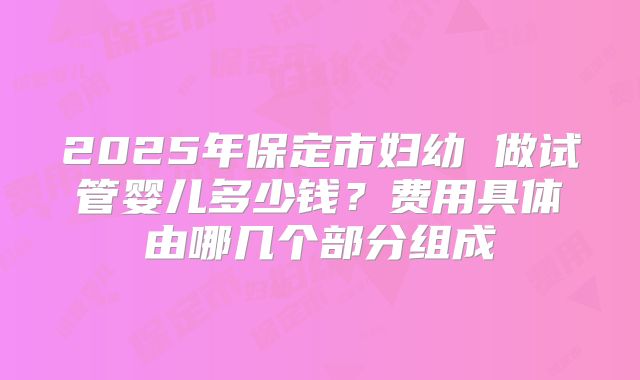 2025年保定市妇幼 做试管婴儿多少钱?费用具体由哪几个部分组成