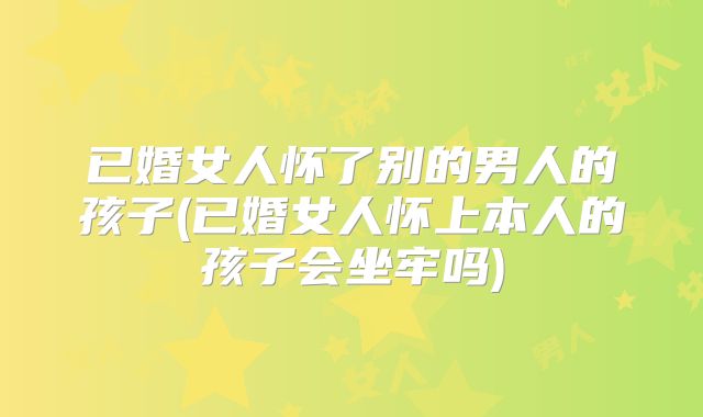 已婚女人怀了别的男人的孩子(已婚女人怀上本人的孩子会坐牢吗)