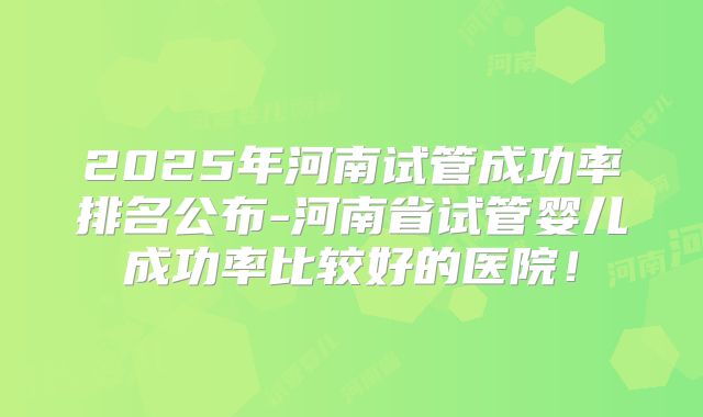 2025年河南试管成功率排名公布-河南省试管婴儿成功率比较好的医院!