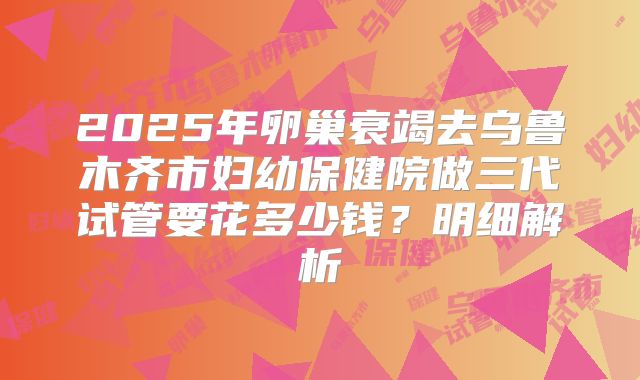 2025年卵巢衰竭去乌鲁木齐市妇幼保健院做三代试管要花多少钱？明细解析