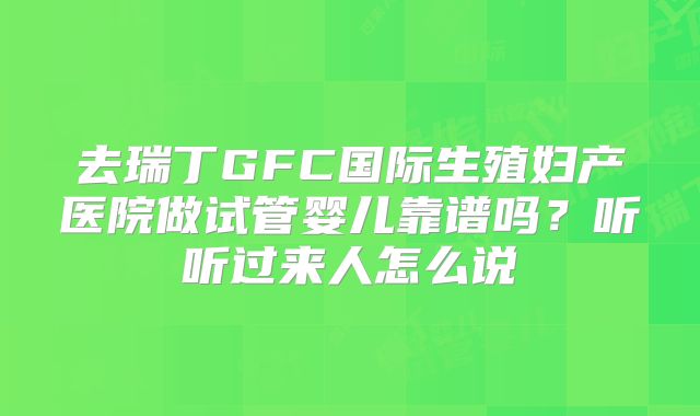 去瑞丁GFC国际生殖妇产医院做试管婴儿靠谱吗?听听过来人怎么说