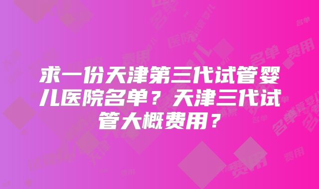 求一份天津第三代试管婴儿医院名单？天津三代试管大概费用？