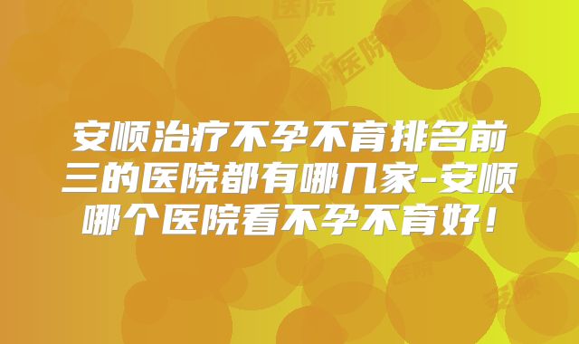安顺治疗不孕不育排名前三的医院都有哪几家-安顺哪个医院看不孕不育好！