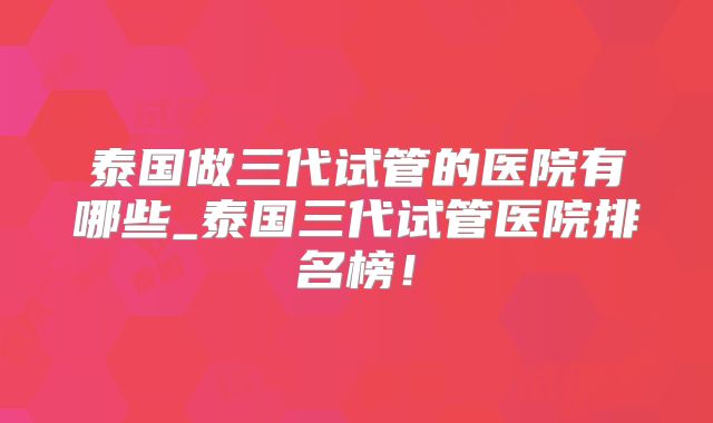 泰国做三代试管的医院有哪些_泰国三代试管医院排名榜！