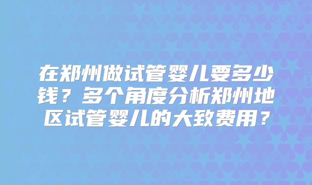 在郑州做试管婴儿要多少钱？多个角度分析郑州地区试管婴儿的大致费用？