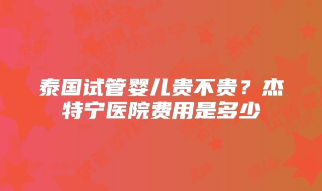 泰国试管婴儿贵不贵？杰特宁医院费用是多少