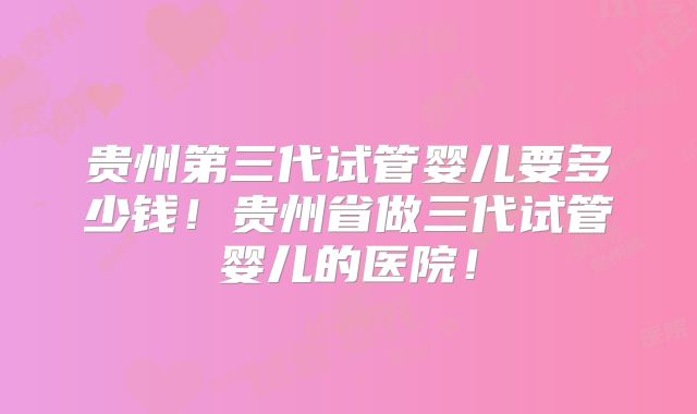 贵州第三代试管婴儿要多少钱!贵州省做三代试管婴儿的医院!