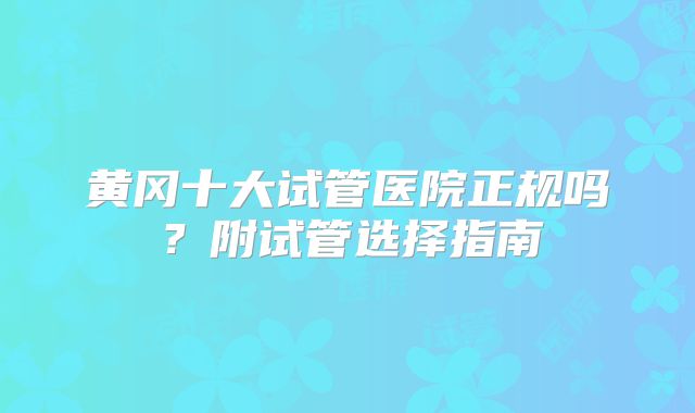 黄冈十大试管医院正规吗?附试管选择指南