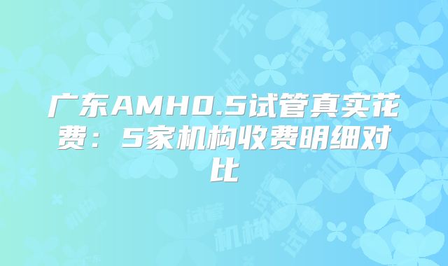 广东AMH0.5试管真实花费:5家机构收费明细对比