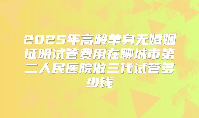 2025年高龄单身无婚姻证明试管费用在聊城市第二人民医院做三代试管多少钱