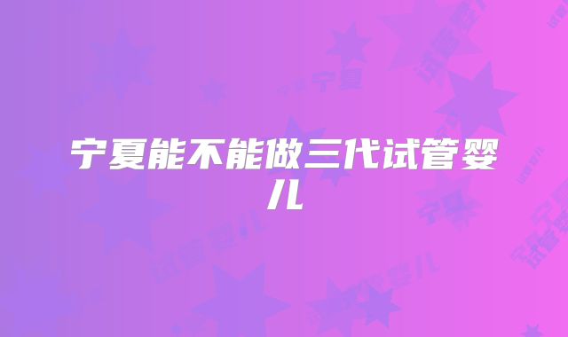 宁夏能不能做三代试管婴儿