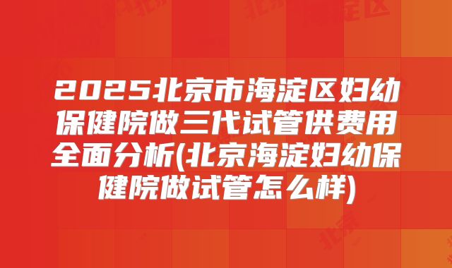 2025北京市海淀区妇幼保健院做三代试管供费用全面分析(北京海淀妇幼保健院做试管怎么样)