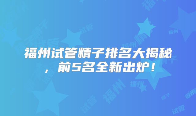 福州试管精子排名大揭秘,前5名全新出炉!