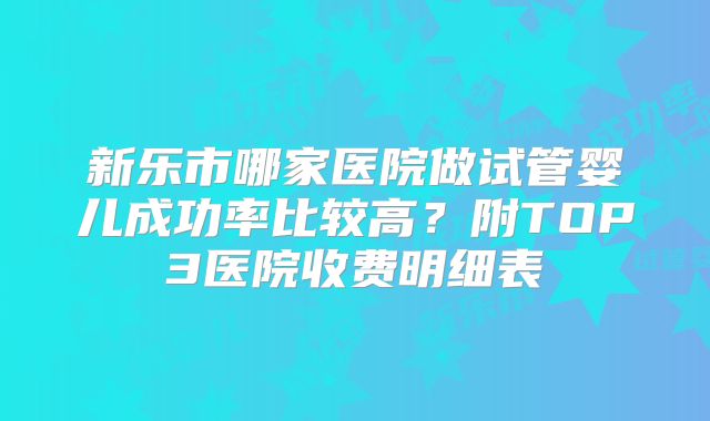 新乐市哪家医院做试管婴儿成功率比较高？附TOP3医院收费明细表