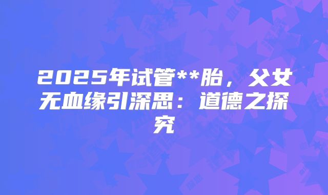 2025年试管**胎，父女无血缘引深思：道德之探究