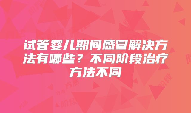 试管婴儿期间感冒解决方法有哪些？不同阶段治疗方法不同