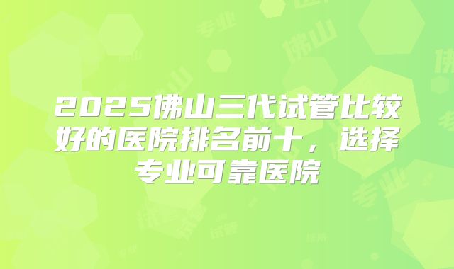 2025佛山三代试管比较好的医院排名前十，选择专业可靠医院