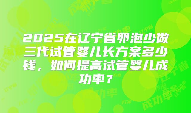 2025在辽宁省卵泡少做三代试管婴儿长方案多少钱，如何提高试管婴儿成功率？