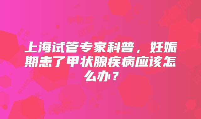 上海试管专家科普，妊娠期患了甲状腺疾病应该怎么办？