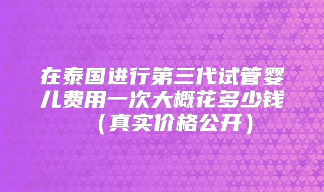 在泰国进行第三代试管婴儿费用一次大概花多少钱（真实价格公开）