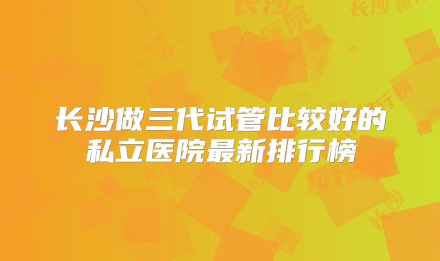 长沙做三代试管比较好的私立医院最新排行榜