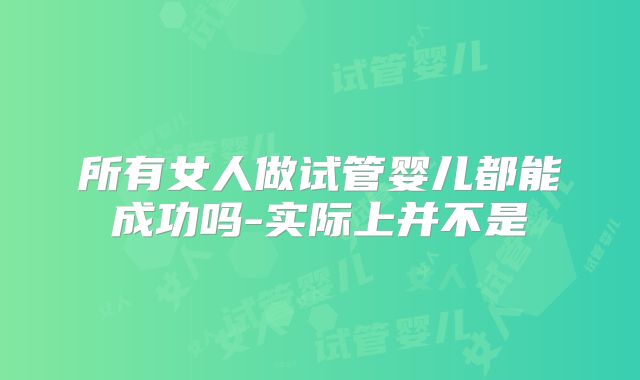 所有女人做试管婴儿都能成功吗-实际上并不是