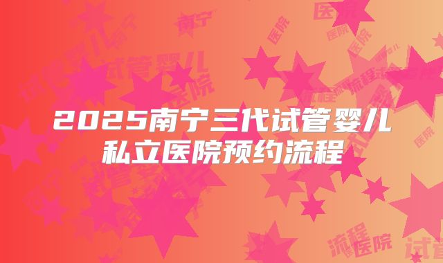 2025南宁三代试管婴儿私立医院预约流程