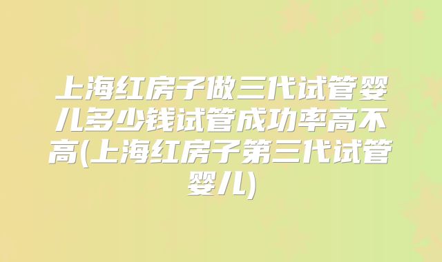 上海红房子做三代试管婴儿多少钱试管成功率高不高(上海红房子第三代试管婴儿)