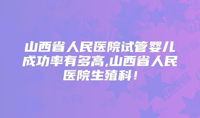 山西省人民医院试管婴儿成功率有多高,山西省人民医院生殖科!