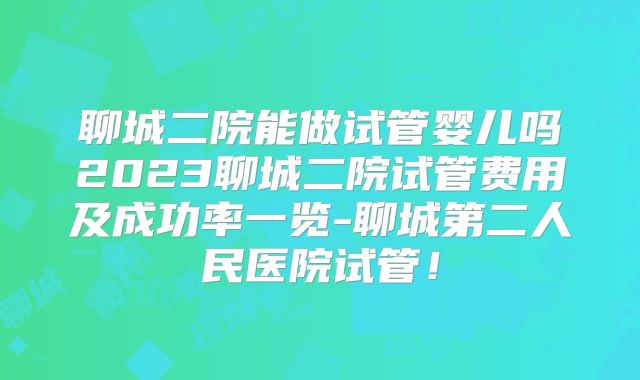 聊城二院能做试管婴儿吗2023聊城二院试管费用及成功率一览-聊城第二人民医院试管!