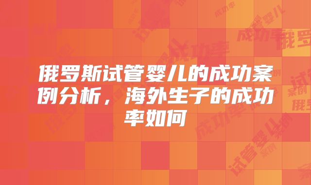 俄罗斯试管婴儿的成功案例分析,海外生子的成功率如何