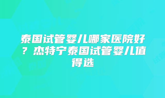 泰国试管婴儿哪家医院好?杰特宁泰国试管婴儿值得选