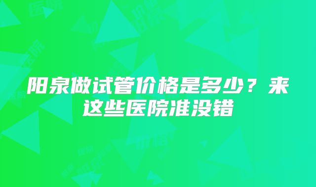 阳泉做试管价格是多少？来这些医院准没错