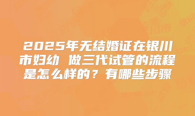 2025年无结婚证在银川市妇幼 做三代试管的流程是怎么样的?有哪些步骤