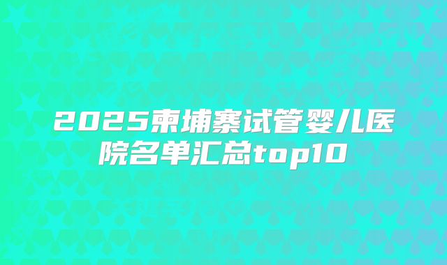 2025柬埔寨试管婴儿医院名单汇总top10