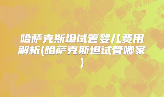 哈萨克斯坦试管婴儿费用解析(哈萨克斯坦试管哪家)