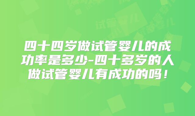 四十四岁做试管婴儿的成功率是多少-四十多岁的人做试管婴儿有成功的吗！