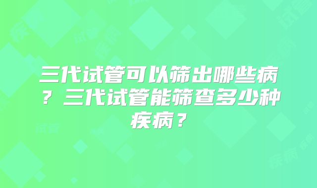 三代试管可以筛出哪些病?三代试管能筛查多少种疾病?