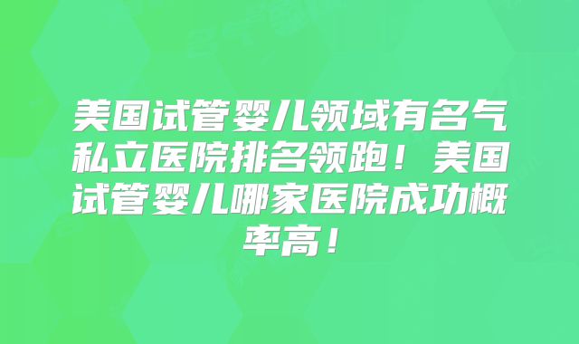美国试管婴儿领域有名气私立医院排名领跑！美国试管婴儿哪家医院成功概率高！