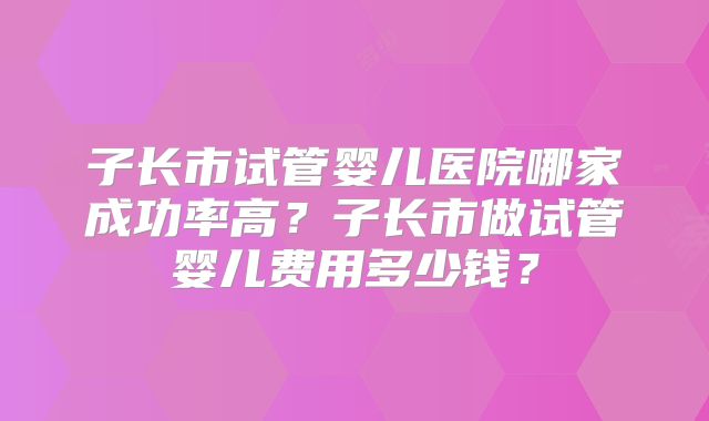 子长市试管婴儿医院哪家成功率高?子长市做试管婴儿费用多少钱?