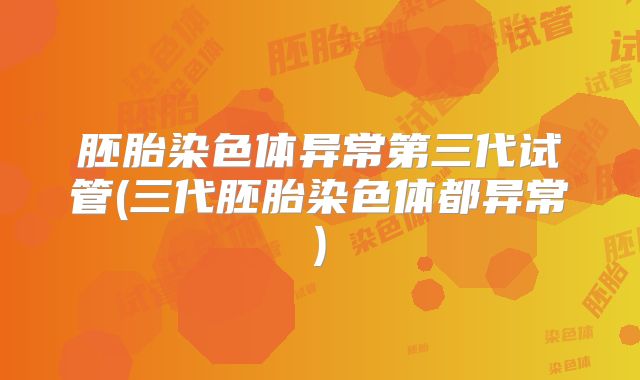 胚胎染色体异常第三代试管(三代胚胎染色体都异常)