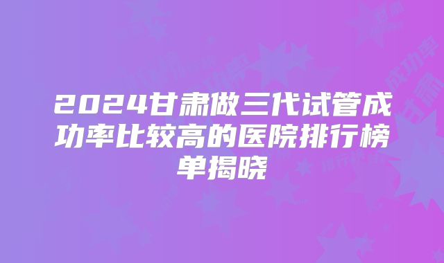 2024甘肃做三代试管成功率比较高的医院排行榜单揭晓