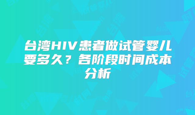 台湾HIV患者做试管婴儿要多久？各阶段时间成本分析