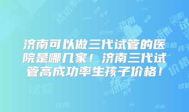济南可以做三代试管的医院是哪几家！济南三代试管高成功率生孩子价格！
