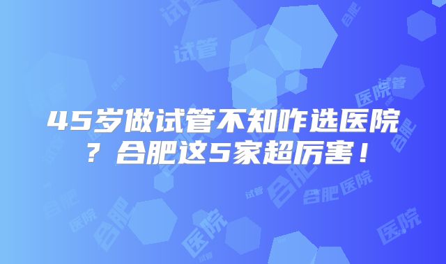45岁做试管不知咋选医院？合肥这5家超厉害！