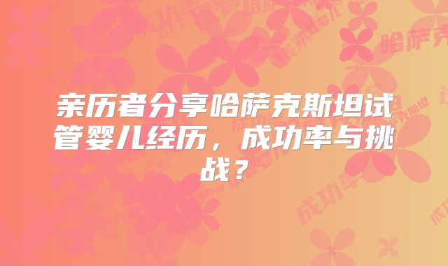 亲历者分享哈萨克斯坦试管婴儿经历，成功率与挑战？