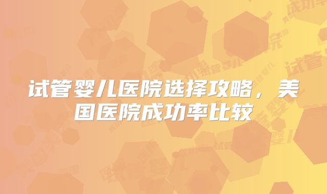 试管婴儿医院选择攻略，美国医院成功率比较
