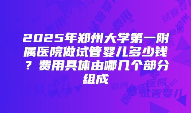 2025年郑州大学第一附属医院做试管婴儿多少钱？费用具体由哪几个部分组成